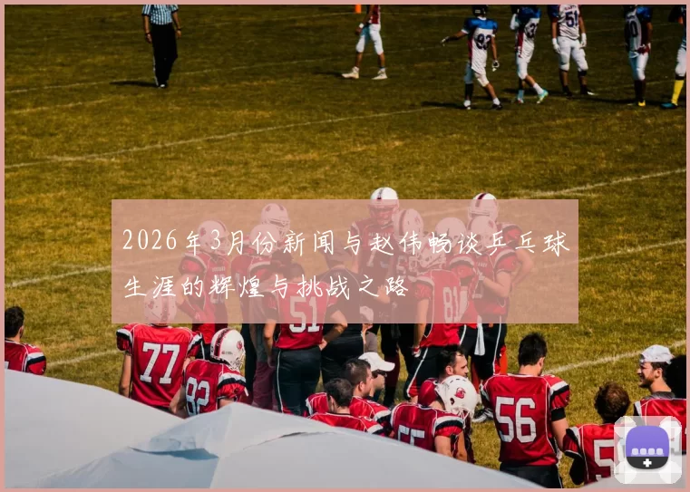 2026年3月份新闻与赵伟畅谈乒乓球生涯的辉煌与挑战之路