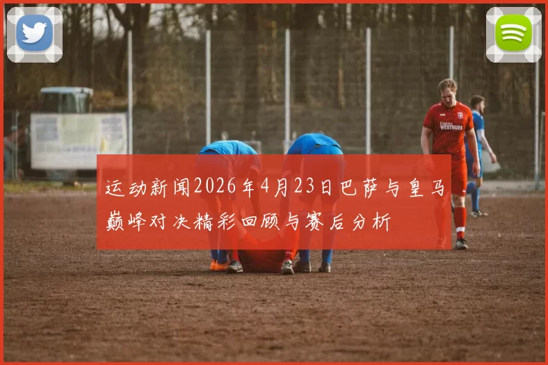 运动新闻2026年4月23日巴萨与皇马巅峰对决精彩回顾与赛后分析