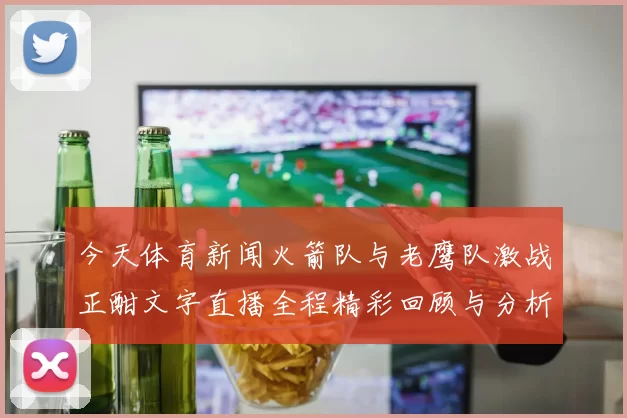 今天体育新闻火箭队与老鹰队激战正酣文字直播全程精彩回顾与分析