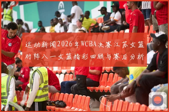 运动新闻2026年WCBA决赛江苏女篮对阵八一女篮精彩回顾与赛后分析