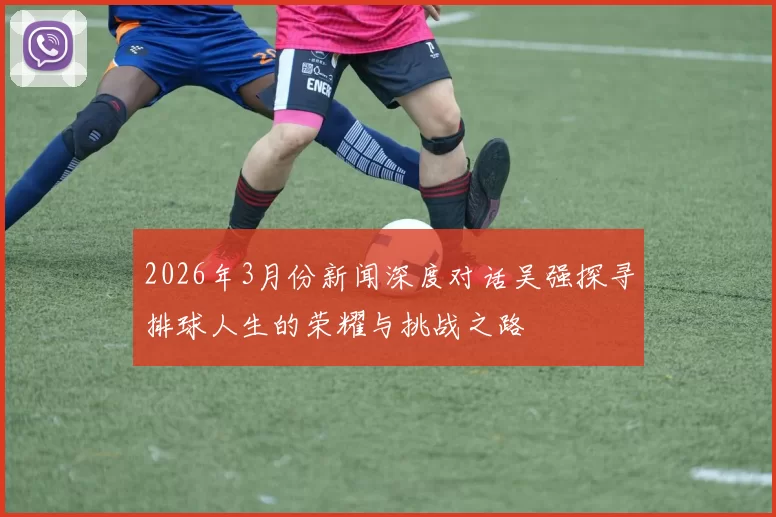 2026年3月份新闻深度对话吴强探寻排球人生的荣耀与挑战之路